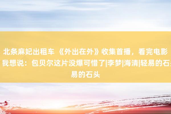 北条麻妃出租车 《外出在外》收集首播，看完电影，我想说：包贝尔这片没爆可惜了|李梦|海清|轻易的石头