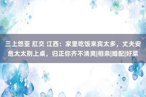 三上悠亚 肛交 江西：家里吃饭来宾太多，丈夫安危太太别上桌，归正你齐不清爽|相亲|婚配|好菜