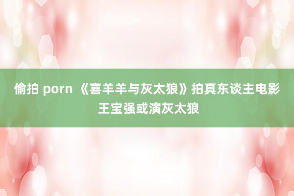 偷拍 porn 《喜羊羊与灰太狼》拍真东谈主电影 王宝强或演灰太狼