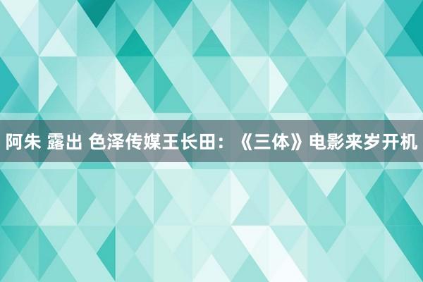 阿朱 露出 色泽传媒王长田：《三体》电影来岁开机