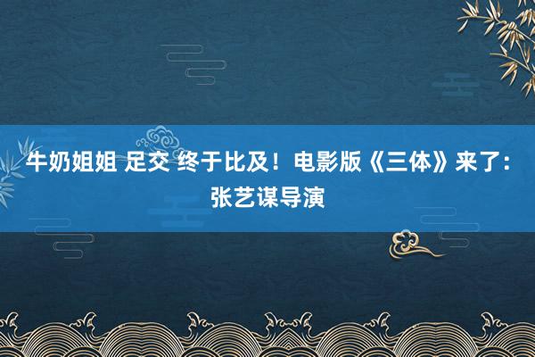 牛奶姐姐 足交 终于比及！电影版《三体》来了：张艺谋导演