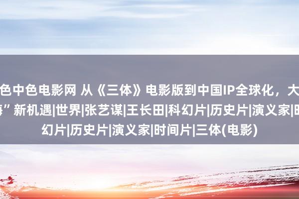 色中色电影网 从《三体》电影版到中国IP全球化，大咖热议文化“出海”新机遇|世界|张艺谋|王长田|科幻片|历史片|演义家|时间片|三体(电影)