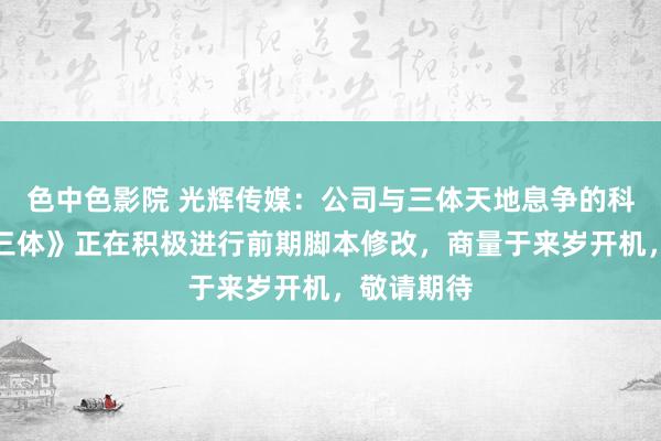 色中色影院 光辉传媒：公司与三体天地息争的科幻电影《三体》正在积极进行前期脚本修改，商量于来岁开机，敬请期待