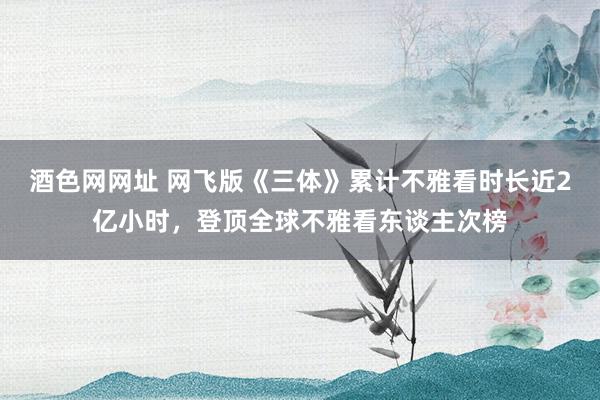 酒色网网址 网飞版《三体》累计不雅看时长近2亿小时，登顶全球不雅看东谈主次榜