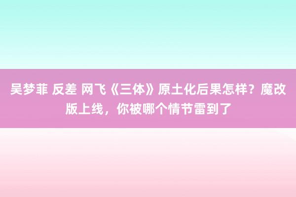 吴梦菲 反差 网飞《三体》原土化后果怎样？魔改版上线，你被哪个情节雷到了