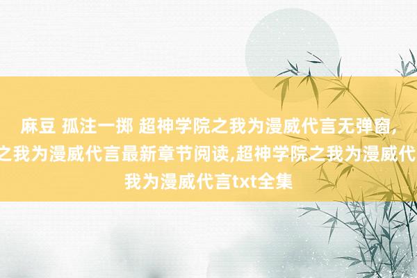 麻豆 孤注一掷 超神学院之我为漫威代言无弹窗,超神学院之我为漫威代言最新章节阅读,超神学院之我为漫威代言txt全集