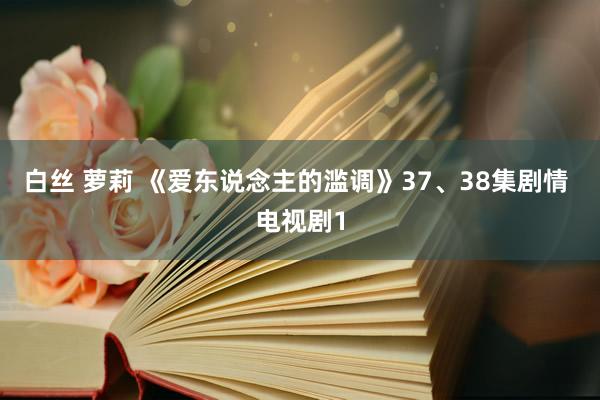 白丝 萝莉 《爱东说念主的滥调》37、38集剧情 电视剧1