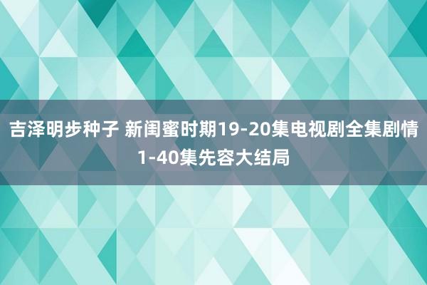 吉泽明步种子 新闺蜜时期19-20集电视剧全集剧情1-40集先容大结局