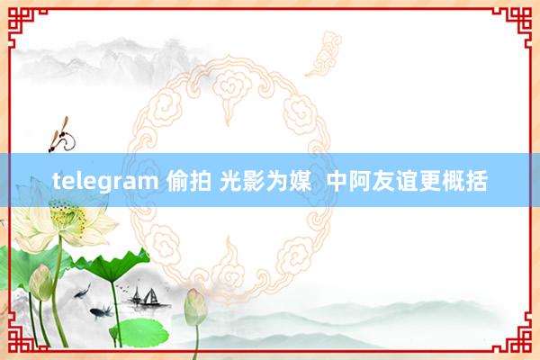 telegram 偷拍 光影为媒  中阿友谊更概括