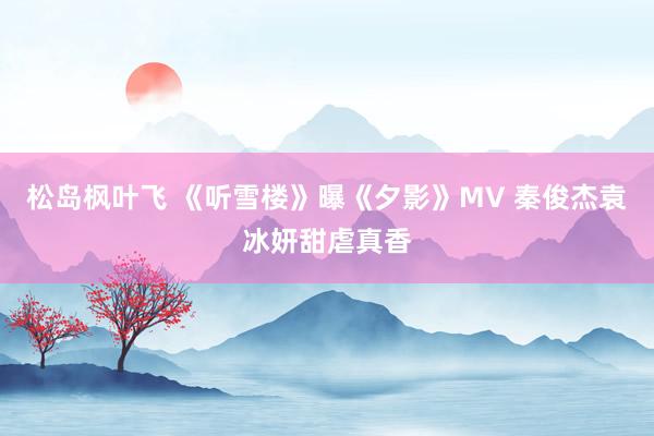 松岛枫叶飞 《听雪楼》曝《夕影》MV 秦俊杰袁冰妍甜虐真香