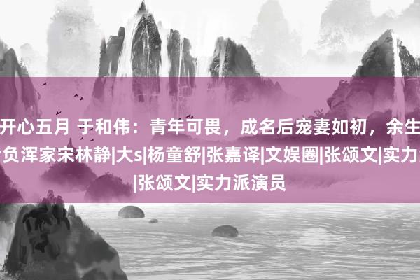 开心五月 于和伟：青年可畏，成名后宠妻如初，余生不会亏负浑家宋林静|大s|杨童舒|张嘉译|文娱圈|张颂文|实力派演员