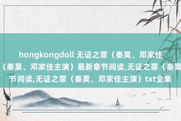 hongkongdoll 无证之罪（秦昊、邓家佳主演）无弹窗,无证之罪（秦昊、邓家佳主演）最新章节阅读,无证之罪（秦昊、邓家佳主演）txt全集