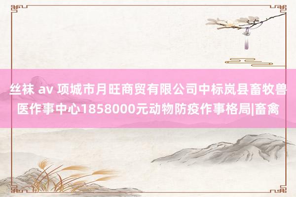 丝袜 av 项城市月旺商贸有限公司中标岚县畜牧兽医作事中心1858000元动物防疫作事格局|畜禽