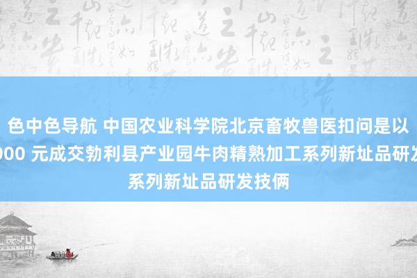 色中色导航 中国农业科学院北京畜牧兽医扣问是以 990000 元成交勃利县产业园牛肉精熟加工系列新址品研发技俩