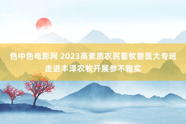 色中色电影网 2023高素质农民畜牧兽医大专班走进丰泽农牧开展参不雅实