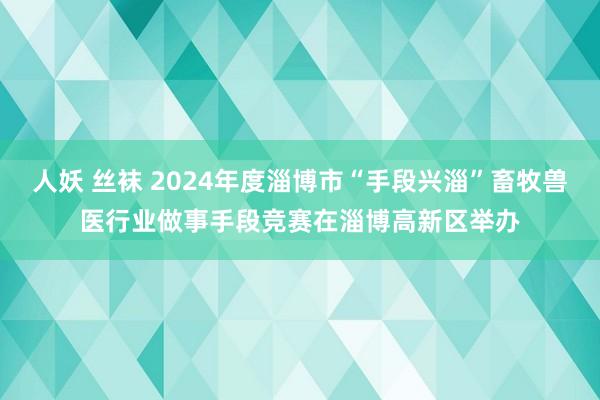 人妖 丝袜 2024年度淄博市“手段兴淄”畜牧兽医行业做事手段竞赛在淄博高新区举办