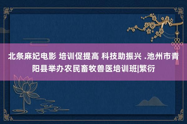 北条麻妃电影 培训促提高 科技助振兴 .池州市青阳县举办农民畜牧兽医培训班|繁衍