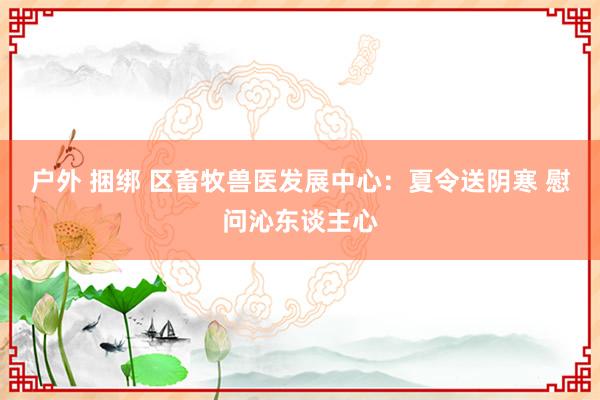 户外 捆绑 区畜牧兽医发展中心：夏令送阴寒 慰问沁东谈主心