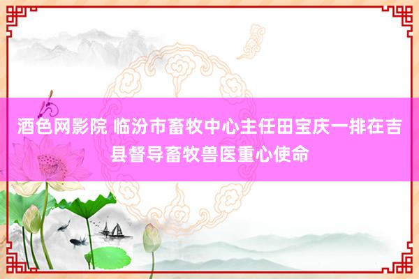 酒色网影院 临汾市畜牧中心主任田宝庆一排在吉县督导畜牧兽医重心使命