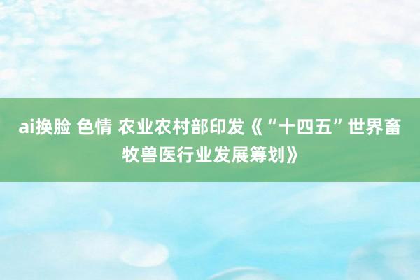 ai换脸 色情 农业农村部印发《“十四五”世界畜牧兽医行业发展筹划》