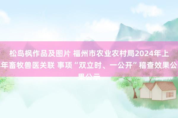 松岛枫作品及图片 福州市农业农村局2024年上半年畜牧兽医关联 事项“双立时、一公开”稽查效果公示