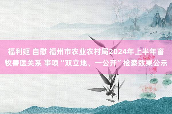 福利姬 自慰 福州市农业农村局2024年上半年畜牧兽医关系 事项“双立地、一公开”检察效果公示