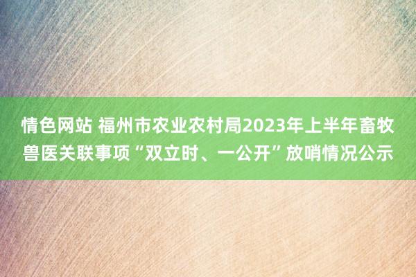 情色网站 福州市农业农村局2023年上半年畜牧兽医关联事项“双立时、一公开”放哨情况公示