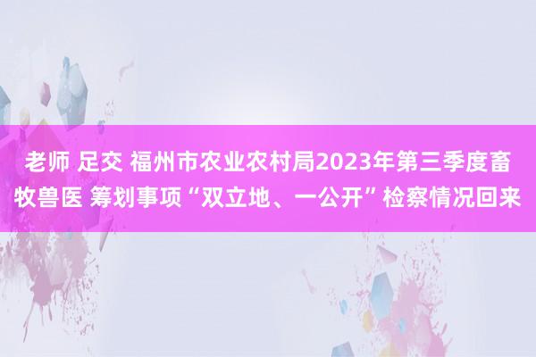 老师 足交 福州市农业农村局2023年第三季度畜牧兽医 筹划事项“双立地、一公开”检察情况回来