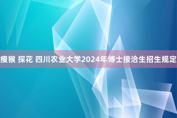 瘦猴 探花 四川农业大学2024年博士接洽生招生规定