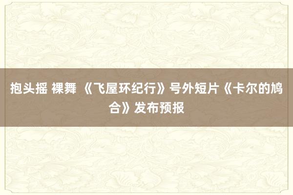 抱头摇 裸舞 《飞屋环纪行》号外短片《卡尔的鸠合》发布预报