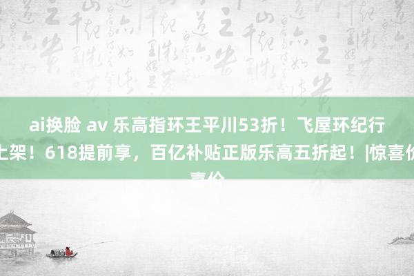 ai换脸 av 乐高指环王平川53折！飞屋环纪行上架！618提前享，百亿补贴正版乐高五折起！|惊喜价