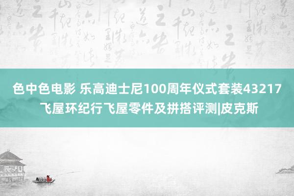 色中色电影 乐高迪士尼100周年仪式套装43217 飞屋环纪行飞屋零件及拼搭评测|皮克斯