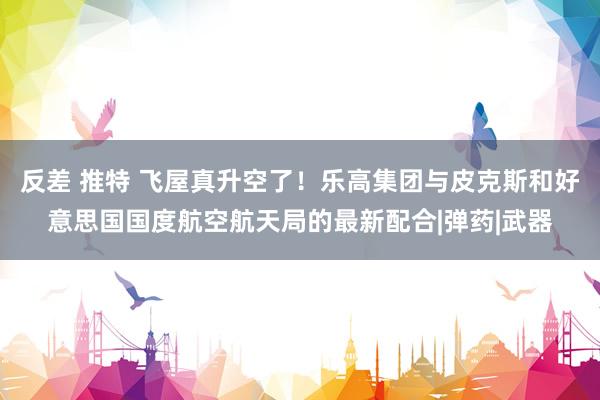 反差 推特 飞屋真升空了！乐高集团与皮克斯和好意思国国度航空航天局的最新配合|弹药|武器