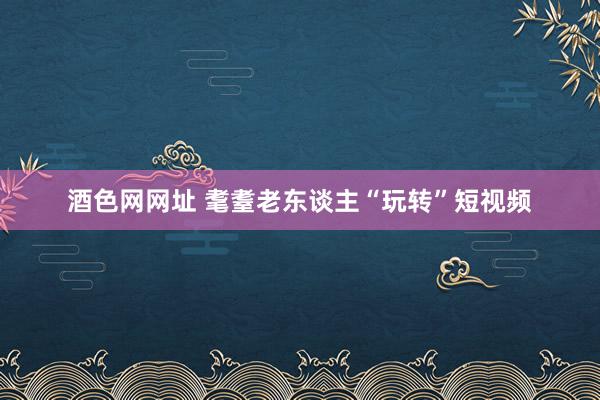 酒色网网址 耄耋老东谈主“玩转”短视频