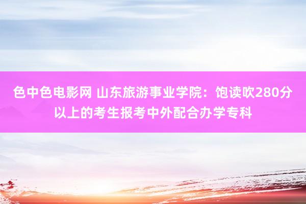 色中色电影网 山东旅游事业学院：饱读吹280分以上的考生报考中外配合办学专科