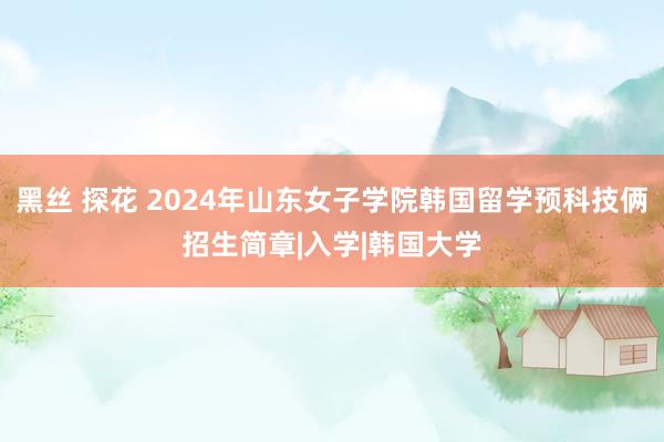 黑丝 探花 2024年山东女子学院韩国留学预科技俩招生简章|入学|韩国大学