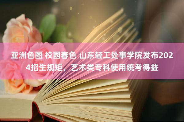 亚洲色图 校园春色 山东轻工处事学院发布2024招生规矩，艺术类专科使用统考得益