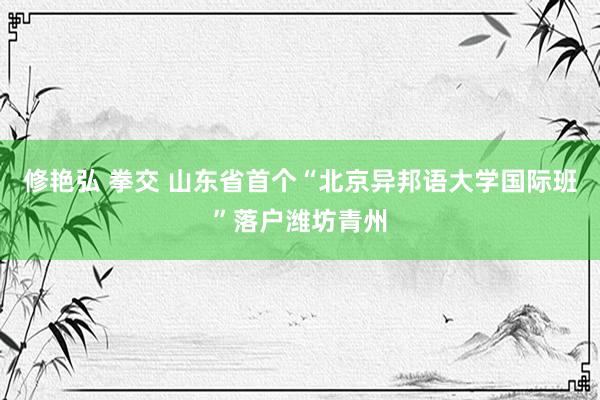 修艳弘 拳交 山东省首个“北京异邦语大学国际班”落户潍坊青州