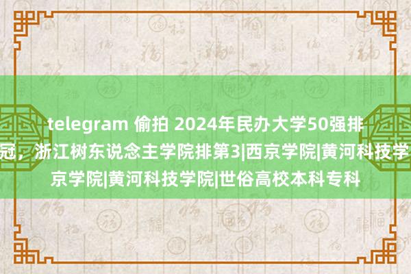 telegram 偷拍 2024年民办大学50强排行：山东协和学院夺冠，浙江树东说念主学院排第3|西京学院|黄河科技学院|世俗高校本科专科