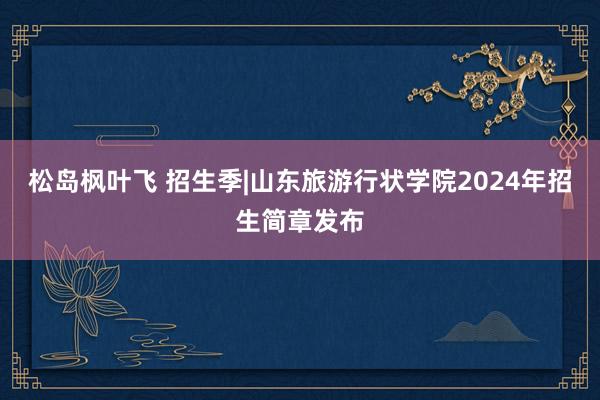 松岛枫叶飞 招生季|山东旅游行状学院2024年招生简章发布